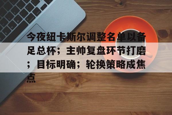 AYX Esports-关于今夜纽卡斯尔调整名单以备足总杯；主帅复盘环节打磨；目标明确；轮换策略成焦点的信息