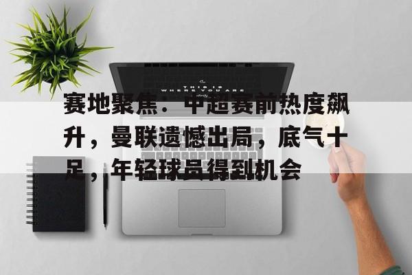 爱游戏-赛地聚焦：中超赛前热度飙升，曼联遗憾出局，底气十足，年轻球员得到机会的简单介绍
